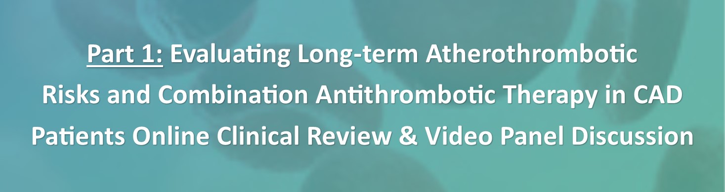 Stable CAD and PAD Patients: How Stable Are They? Part 1 Evaluating LongTerm Atherothrombotic Risks and Combination Antithrombotic Therapy in CAD patients Online Clinical Review & Video Panel Discussion Banner